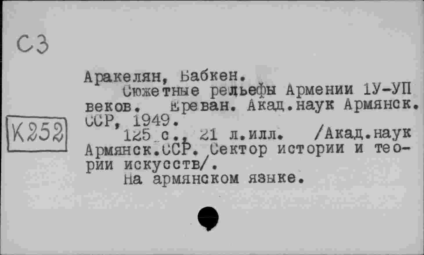 ﻿К252
Аракелян, Бабкен.
Сюжетные рельефы Армении 1У-УП веков. Ереван. Акад.наук Армянок. ССР, 1949.
U5 с., г1 л.илл. /Акад.наук Армянок.UCP. Сектор истории и теории искусств/.
на армянском языке.